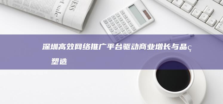 深圳高效网络推广平台：驱动商业增长与品牌塑造