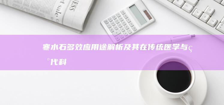 寒水石：多效应用途解析及其在传统医学与现代科技中的价值